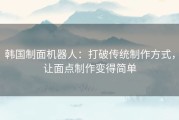 韩国制面机器人：打破传统制作方式，让面点制作变得简单
