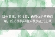 融合直播，短视频，自媒体的终极应用，丝瓜樱桃绿巨人秋葵正式上线