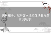 爽片在手，敲开露水红颜在线看免费即刻畅享！