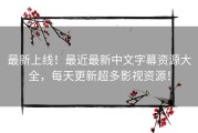 最新上线！最近最新中文字幕资源大全，每天更新超多影视资源！