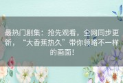 最热门剧集：抢先观看，全网同步更新，“大香蕉热久”带你领略不一样的画面！