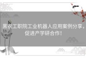 黑农工职院工业机器人应用案例分享，促进产学研合作！