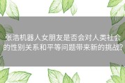 张浩机器人女朋友是否会对人类社会的性别关系和平等问题带来新的挑战？