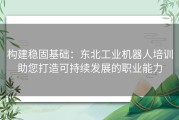 构建稳固基础：东北工业机器人培训助您打造可持续发展的职业能力