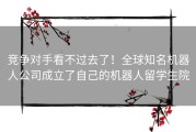 竞争对手看不过去了！全球知名机器人公司成立了自己的机器人留学生院