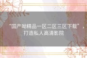 “国产呦精品一区二区三区下载”，打造私人高清影院