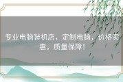 专业电脑装机店，定制电脑，价格实惠，质量保障！