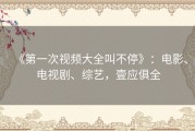 《第一次视频大全叫不停》：电影、电视剧、综艺，壹应俱全