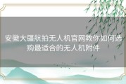 安徽大疆航拍无人机官网教你如何选购最适合的无人机附件