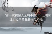 “第一次视频大全叫不停”：让电影迷们心中的狂喜绵延不绝