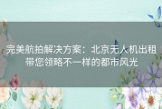 完美航拍解决方案：北京无人机出租带您领略不一样的都市风光