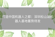 打造中国机器人之都：深圳松山湖机器人基地蓄势待发
