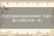 你是否准备好迎接外来物种？外星机器人的图片先来一览！