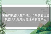 未来的机器人生产线：卡车载着巨量机器人以最短可能送到制造中心