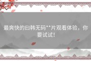最爽快的曰韩无码**片观看体验，你要试试！