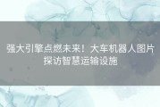 强大引擎点燃未来！大车机器人图片探访智慧运输设施