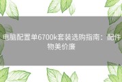 电脑配置单6700k套装选购指南：配件物美价廉