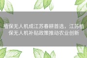植保无人机成江苏春耕首选，江苏植保无人机补贴政策推动农业创新