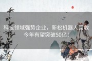 科技领域强势企业，新松机器人营收今年有望突破50亿！
