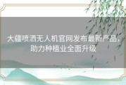 大疆喷洒无人机官网发布最新产品，助力种植业全面升级