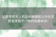 这款便携无人机自拍神器能让你在荒野里体验不一样的拍摄体验！