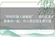 “终结机器人破解版”：将科技英才聚集到一起，为人类创造无限可能