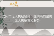 沈阳市无人机经销商：提供高质量的无人机销售和服务
