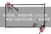 绝对惊喜，发现欧洲黑人文化之美！“美国十次欧洲在线黑人”等你探索