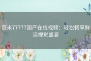 奇米77777国产在线视频：轻松畅享鲜活视觉盛宴