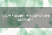 京东无人机首曝：无人机配送引爆全新商业模式！