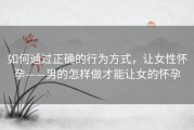 如何通过正确的行为方式，让女性怀孕——男的怎样做才能让女的怀孕