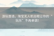 游玩首选，淘宝无人机出租让你的“玩乐”不再单调！