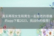 真实再现女生和男生一起差差的很痛的app下载2023，挑战你的极限！