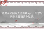 欧美孕妇图片大全图片app，让您尽情欣赏美丽的孕肚照！