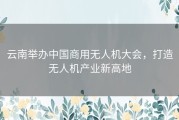 云南举办中国商用无人机大会，打造无人机产业新高地