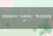 想看福利片？别再错过“黄瓜视频看片”！
