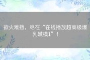 欲火难挡，尽在“在线播放超高级爆乳嫩模1”！