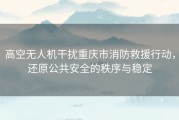 高空无人机干扰重庆市消防救援行动，还原公共安全的秩序与稳定