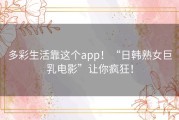 多彩生活靠这个app！“日韩熟女巨乳电影”让你疯狂！