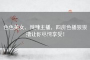 色色美女、辣辣主播，四房色播狠狠撸让你尽情享受！