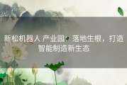 新松机器人 产业园：落地生根，打造智能制造新生态