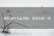 最新组装电脑顶配，游戏性能一流