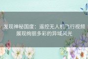 发现神秘国度：遥控无人机飞行视频展现绚丽多彩的异域风光