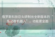俄罗斯科技巨头研制出全新版本的“俄逃跑机器人”，功能更全面