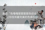 拥有“色噜噜狠狠狠狠色综合久”，让你找到最完美的色情视频！