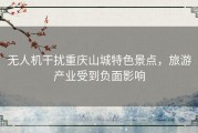 无人机干扰重庆山城特色景点，旅游产业受到负面影响