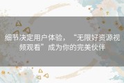 细节决定用户体验，“无限好资源视频观看”成为你的完美伙伴