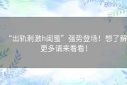 “出轨刺激h闺蜜”强势登场！想了解更多请来看看！