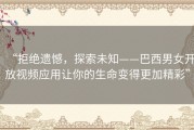 “拒绝遗憾，探索未知——巴西男女开放视频应用让你的生命变得更加精彩”