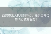 西安市无人机培训中心，提供全方位的飞行教育服务！
